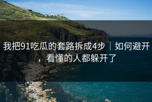 我把91吃瓜的套路拆成4步｜如何避开，看懂的人都躲开了