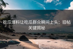 吃瓜爆料让吃瓜群众瞬间上头：旧帖关键揭秘
