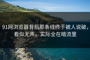 91网浏览器背后那条线终于被人说破，看似无声，实际全在暗流里