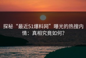 探秘“最近51爆料网”曝光的热搜内情：真相究竟如何？
