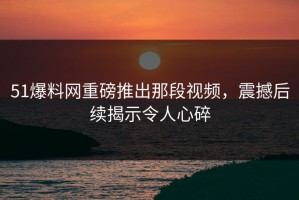 51爆料网重磅推出那段视频，震撼后续揭示令人心碎
