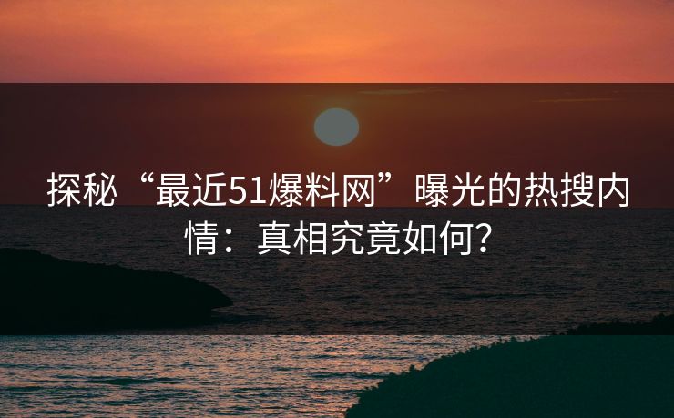 探秘“最近51爆料网”曝光的热搜内情：真相究竟如何？