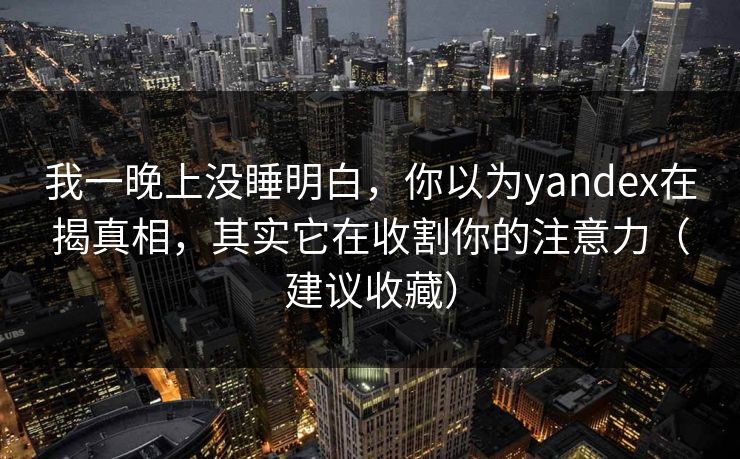 我一晚上没睡明白，你以为yandex在揭真相，其实它在收割你的注意力（建议收藏）