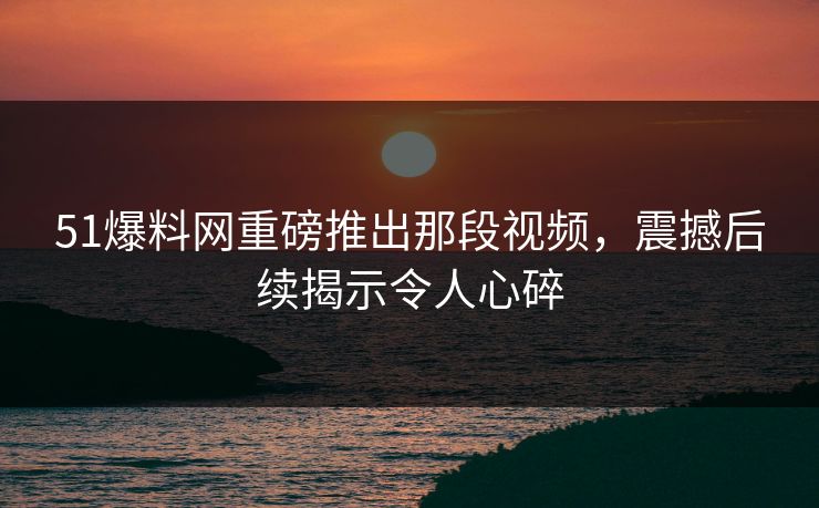 51爆料网重磅推出那段视频，震撼后续揭示令人心碎