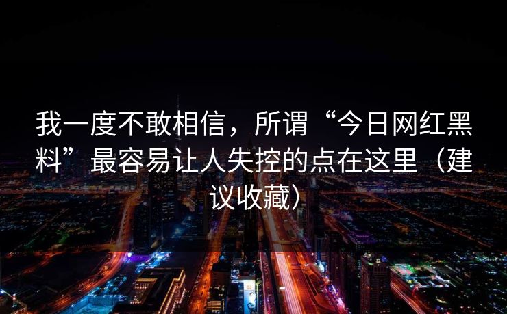 我一度不敢相信，所谓“今日网红黑料”最容易让人失控的点在这里（建议收藏）