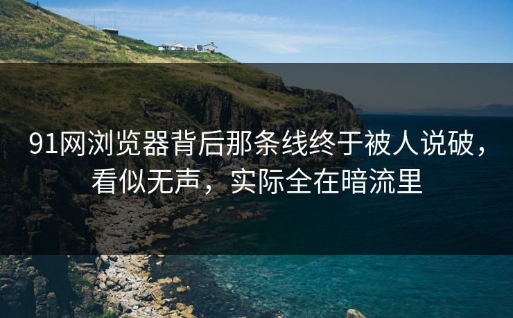 91网浏览器背后那条线终于被人说破，看似无声，实际全在暗流里