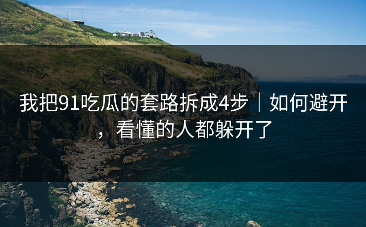 我把91吃瓜的套路拆成4步｜如何避开，看懂的人都躲开了