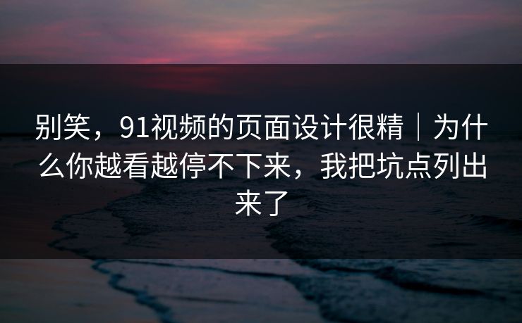 别笑，91视频的页面设计很精｜为什么你越看越停不下来，我把坑点列出来了