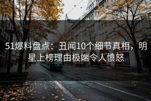 51爆料盘点：丑闻10个细节真相，明星上榜理由极端令人愤怒