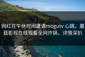 网红在午休时间遭遇mogutv 心跳，蘑菇影视在线观看全网炸锅，详情深扒