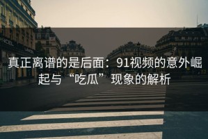 真正离谱的是后面：91视频的意外崛起与“吃瓜”现象的解析