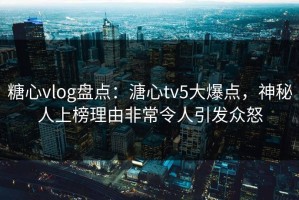 糖心vlog盘点：溏心tv5大爆点，神秘人上榜理由非常令人引发众怒