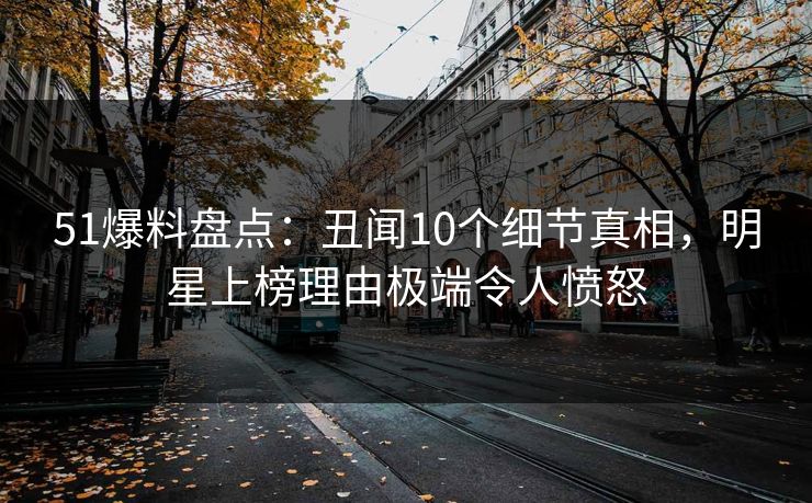 51爆料盘点：丑闻10个细节真相，明星上榜理由极端令人愤怒