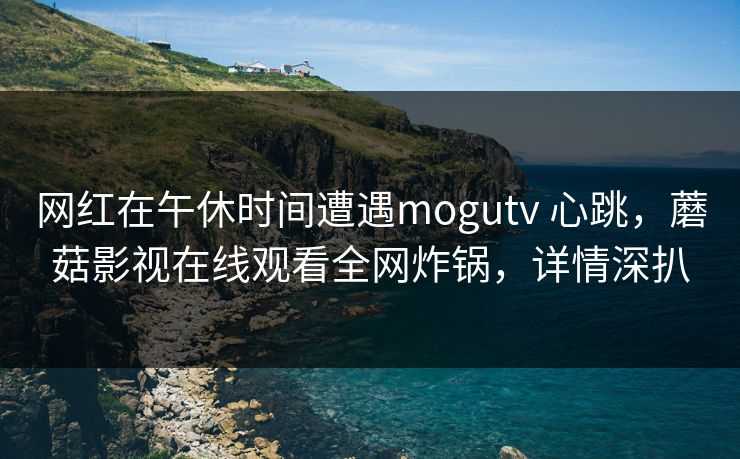 网红在午休时间遭遇mogutv 心跳，蘑菇影视在线观看全网炸锅，详情深扒