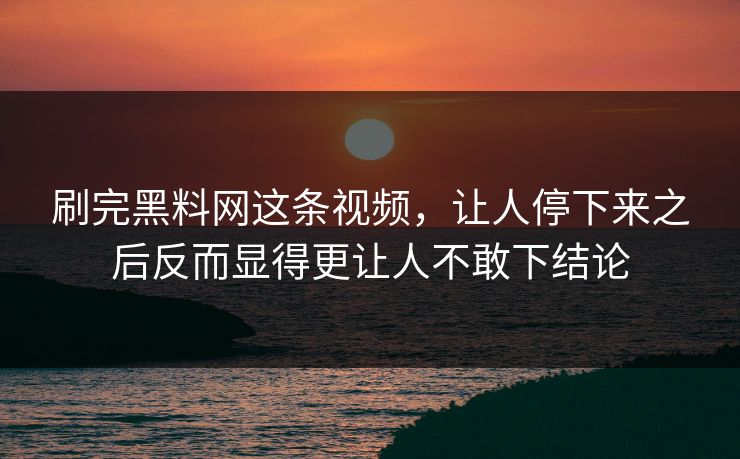 刷完黑料网这条视频，让人停下来之后反而显得更让人不敢下结论