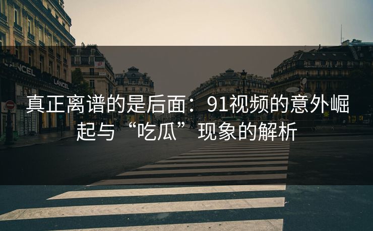 真正离谱的是后面：91视频的意外崛起与“吃瓜”现象的解析