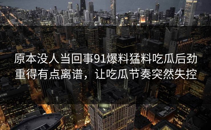 原本没人当回事91爆料猛料吃瓜后劲重得有点离谱，让吃瓜节奏突然失控