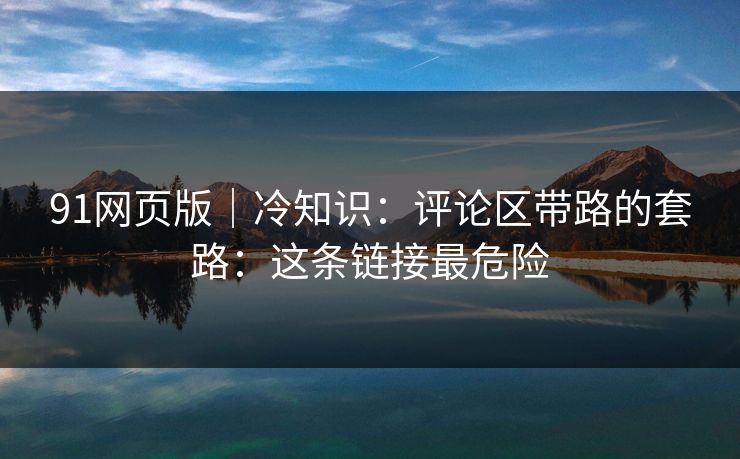 91网页版｜冷知识：评论区带路的套路：这条链接最危险